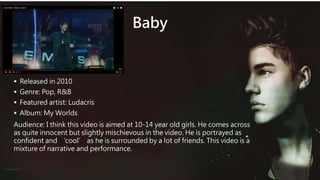 Baby
 Released in 2010
 Genre: Pop, R&B
 Featured artist: Ludacris
 Album: My Worlds
Audience: I think this video is aimed at 10-14 year old girls. He comes across
as quite innocent but slightly mischievous in the video. He is portrayed as
confident and ‘cool’ as he is surrounded by a lot of friends. This video is a
mixture of narrative and performance.
 