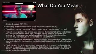 What Do You Mean
 Released: August 28th, 2015
 Genre: Pop and electronic dance (with tropical house influences)
 This video is mostly ‘narrative’ but includes some ‘performance’ as well.
 This video incorporates the female gaze because there are shots of his body (close
ups) and the pace slows when he is taking off his top. There is also male gaze
because the viewer does not really know what the girl in the video looks like
because they are mostly body shots (not close ups of her face).
 This video has sexual references so is not suitable for young teenagers (like who he
used to produce his music/videos for) but instead his audience is now female young
adults.
 This is the lead single from upcoming fourth studio album, which is planned to be
released in November of 2015. It became Bieber's first no.1 single on the Billboard
Hot 100. He became the youngest male artist to debut at top of this chart, which
earned him a Guinness Record.
 