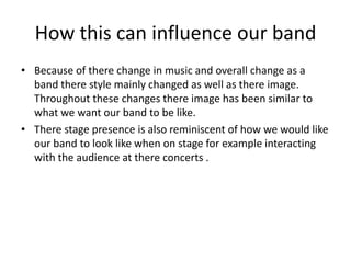 How this can influence our band
• Because of there change in music and overall change as a
band there style mainly changed as well as there image.
Throughout these changes there image has been similar to
what we want our band to be like.
• There stage presence is also reminiscent of how we would like
our band to look like when on stage for example interacting
with the audience at there concerts .

 