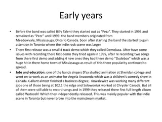 Early years
•

•

•

Before the band was called Billy Talent they started out as “Pezz”. They started in 1993 and
remained as “Pezz” until 1999. the band members originated from
Meadowvale, Mississauga, Ontario Canada. Soon after starting the band the started to gain
attention in Toronto where the indie rock scene was larger.
There first release was a small 4 track demo which they called Demoluca. After have some
issues with recording there first demo they tried again in 1995, after re recording two songs
from there first demo and adding 4 new ones they had there demo “Dudebox” which was a
huge hit in there home town of Mississauga as result of this there popularity continued to
spread.
Jobs and education: one of the bands singers D’sa studied animation at Sheridan college and
went on to work as an animator for Angela Anaconda which was a children's comedy show in
Canada. Gallant almost finished a business degree, Kowalewicz was working many different
jobs one of those being at 102.1 the edge and Solowoniuk worked at Chrysler Canada. But all
of them were still able to record songs and in 1999 they released there first full length album
called Watoosh! Which they independently released. This was mainly popular with the indie
scene in Toronto but never broke into the mainstream market.

 