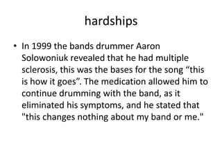 hardships
• In 1999 the bands drummer Aaron
Solowoniuk revealed that he had multiple
sclerosis, this was the bases for the song “this
is how it goes”. The medication allowed him to
continue drumming with the band, as it
eliminated his symptoms, and he stated that
"this changes nothing about my band or me."

 