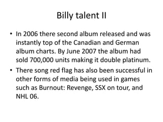 Billy talent II
• In 2006 there second album released and was
instantly top of the Canadian and German
album charts. By June 2007 the album had
sold 700,000 units making it double platinum.
• There song red flag has also been successful in
other forms of media being used in games
such as Burnout: Revenge, SSX on tour, and
NHL 06.

 