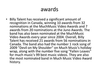 awards
• Billy Talent has received a significant amount of
recognition in Canada, winning 10 awards from 32
nominations at the MuchMusic Video Awards and 7
awards from 20 nominations at the Juno Awards. The
band has also been nominated at the MuchMusic
Video Awards every year since 2004. Overall, Billy
Talent has received 21 awards from 56 nominations in
Canada. The band also had the number 1 rock song of
2009 "Devil on My Shoulder" on Much Music's holiday
wrap, along with the number five song "Fallen Leaves"
for much music's 99 best music videos. They are also
the most nominated band in Much Music Video Award
history.

 