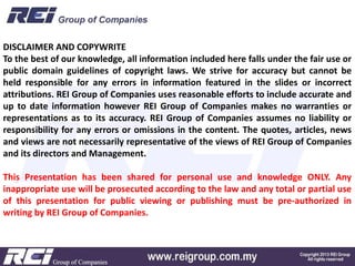 DISCLAIMER AND COPYWRITE
To the best of our knowledge, all information included here falls under the fair use or
public domain guidelines of copyright laws. We strive for accuracy but cannot be
held responsible for any errors in information featured in the slides or incorrect
attributions. REI Group of Companies uses reasonable efforts to include accurate and
up to date information however REI Group of Companies makes no warranties or
representations as to its accuracy. REI Group of Companies assumes no liability or
responsibility for any errors or omissions in the content. The quotes, articles, news
and views are not necessarily representative of the views of REI Group of Companies
and its directors and Management.
This Presentation has been shared for personal use and knowledge ONLY. Any
inappropriate use will be prosecuted according to the law and any total or partial use
of this presentation for public viewing or publishing must be pre-authorized in
writing by REI Group of Companies.
 