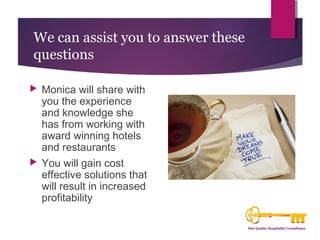 We can assist you to answer these 
questions 
 Monica will share with 
you the experience 
and knowledge she 
has from working with 
award winning hotels 
and restaurants 
 You will gain cost 
effective solutions that 
will result in increased 
profitability 
 