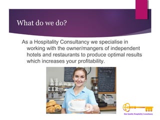 What do we do? 
As a Hospitality Consultancy we specialise in 
working with the owner/mangers of independent 
hotels and restaurants to produce optimal results 
which increases your profitability. 
 