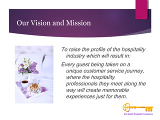 Our Vision and Mission 
To raise the profile of the hospitality 
industry which will result in: 
Every guest being taken on a 
unique customer service journey, 
where the hospitality 
professionals they meet along the 
way will create memorable 
experiences just for them. 
 