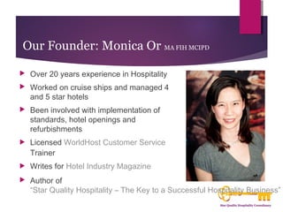 Our Founder: Monica Or MA FIH MCIPD 
 Over 20 years experience in Hospitality 
 Worked on cruise ships and managed 4 
and 5 star hotels 
 Been involved with implementation of 
standards, hotel openings and 
refurbishments 
 Licensed WorldHost Customer Service 
Trainer 
 Writes for Hotel Industry Magazine 
 Author of 
“Star Quality Hospitality – The Key to a Successful Hospitality Business” 
 
