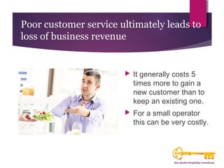 Poor customer service ultimately leads to 
loss of business revenue 
 It generally costs 5 
times more to gain a 
new customer than to 
keep an existing one. 
 For a small operator 
this can be very costly. 
 