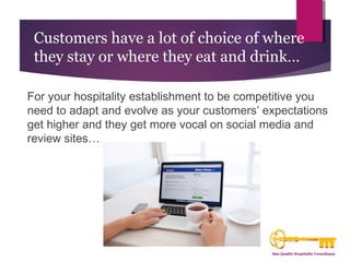 Customers have a lot of choice of where 
they stay or where they eat and drink… 
For your hospitality establishment to be competitive you 
need to adapt and evolve as your customers’ expectations 
get higher and they get more vocal on social media and 
review sites… 
 