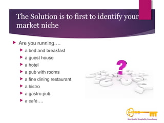 The Solution is to first to identify your 
market niche 
 Are you running…. 
 a bed and breakfast 
 a guest house 
 a hotel 
 a pub with rooms 
 a fine dining restaurant 
 a bistro 
 a gastro pub 
 a café…. 
 