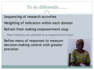 To do differently……. 
Sequencing of research activities 
Weighting of indicators within each domain 
Refrain from making empowerment soup 
What indicators are essential to an empowerment index? 
Refine menu of responses to measure 
decision-making control with greater 
precision 
 