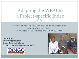 Adapting the WEAI to 
a Project-specific Index 
A 4NH GENDE R -NUTR ITION METHODS WORKSHOP I I 
DE C EMB E R 2 - 4 , 2 0 1 4 – 
B IOVE R S ITY INTE RNATIONA L – ROME , ITA LY 
Laurie Starr 
TANGO International 
Senior Technical Advisor 
Contact: laurie@tangointernational 
 