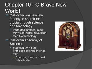 Chapter 10 : O Brave New World!California was  society friendly to search for utopia through science and technologyPerfected airplane, radio, television, digital revolution, then biotechnologyCalifornia Academy of ScienceFounded by 7 San Francisco science inclined men5 doctors, 1 lawyer, 1 real estate broker