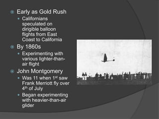 Early as Gold RushCalifornians speculated on dirigible balloon flights from East Coast to CaliforniaBy 1860sExperimenting with various lighter-than-air flightJohn MontgomeryWas 11 when 1st saw Frank Merriott fly over 4th of JulyBegan experimenting with heavier-than-air glider