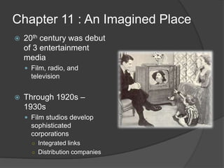 Chapter 11 : An Imagined Place20th centurywas debut of 3 entertainment mediaFilm, radio, and televisionThrough 1920s – 1930sFilm studios develop sophisticated corporationsIntegrated linksDistribution companies