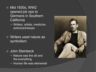 Mid 1930s, WW2 opened job ops to Germans in Southern CaliforniaWriters, artists, medicine, actors/actressesWriters used nature as symbolismJohn SteinbeckNature was the all and the everythingHuman life was elemental