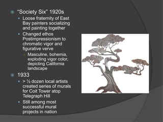 “Society Six” 1920sLoose fraternity of East Bay painters socializing and painting togetherChanged ethos Postimpressionism to chromatic vigor and figurative verveMasculine, bohemia, exploding vigor color, depicting California landscape1933> ½ dozen local artists created series of murals for Coit Tower atop Telegraph HillStill among most successful mural projects in nation