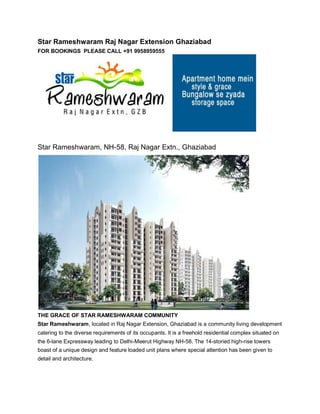 Star Rameshwaram Raj Nagar Extension Ghaziabad
FOR BOOKINGS PLEASE CALL +91 9958959555




Star Rameshwaram, NH-58, Raj Nagar Extn., Ghaziabad




THE GRACE OF STAR RAMESHWARAM COMMUNITY
Star Rameshwaram, located in Raj Nagar Extension, Ghaziabad is a community living development
catering to the diverse requirements of its occupants. It is a freehold residential complex situated on
the 6-lane Expressway leading to Delhi-Meerut Highway NH-58. The 14-storied high-rise towers
boast of a unique design and feature loaded unit plans where special attention has been given to
detail and architecture.
 
