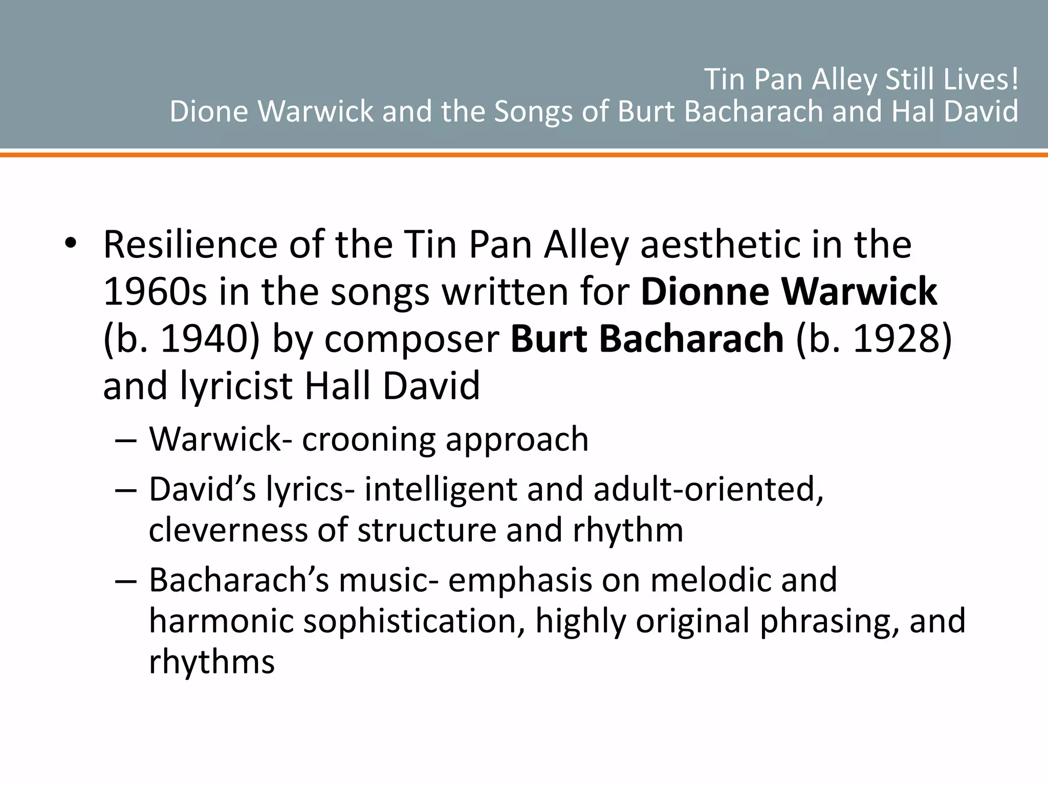 Tin Pan Alley Still Lives!
Dione Warwick and the Songs of Burt Bacharach and Hal David
• Resilience of the Tin Pan Alley aesthetic in the
1960s in the songs written for Dionne Warwick
(b. 1940) by composer Burt Bacharach (b. 1928)
and lyricist Hall David
– Warwick- crooning approach
– David’s lyrics- intelligent and adult-oriented,
cleverness of structure and rhythm
– Bacharach’s music- emphasis on melodic and
harmonic sophistication, highly original phrasing, and
rhythms
 