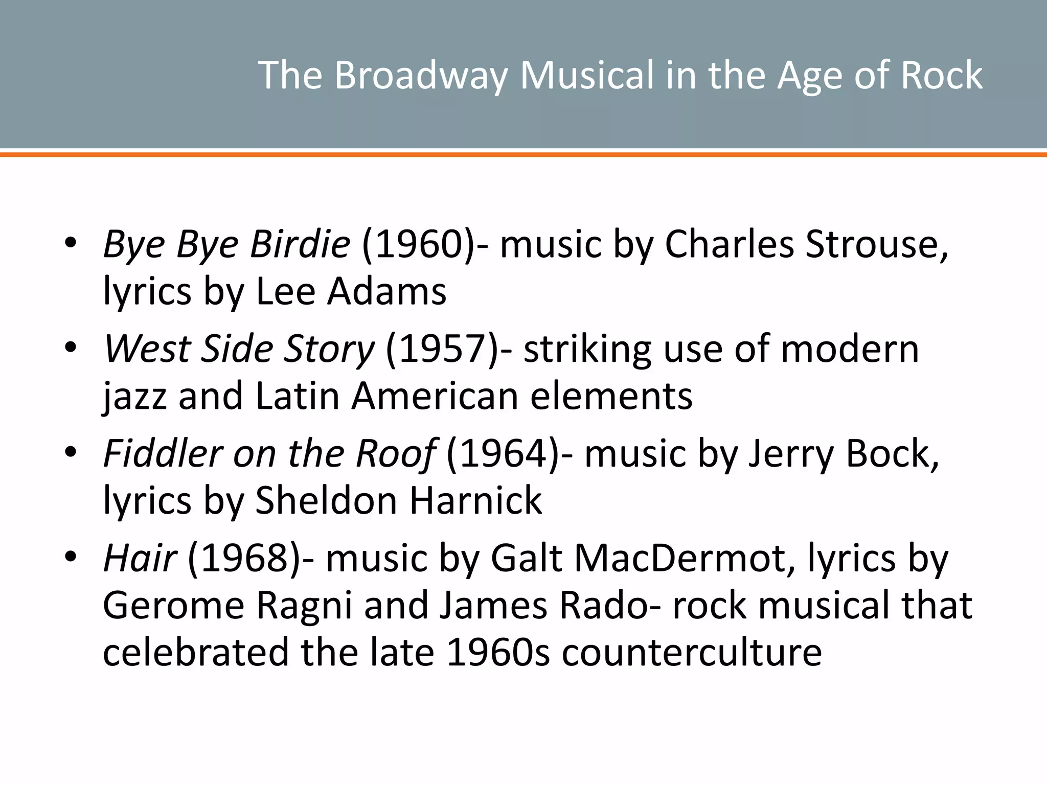 The Broadway Musical in the Age of Rock
• Bye Bye Birdie (1960)- music by Charles Strouse,
lyrics by Lee Adams
• West Side Story (1957)- striking use of modern
jazz and Latin American elements
• Fiddler on the Roof (1964)- music by Jerry Bock,
lyrics by Sheldon Harnick
• Hair (1968)- music by Galt MacDermot, lyrics by
Gerome Ragni and James Rado- rock musical that
celebrated the late 1960s counterculture
 