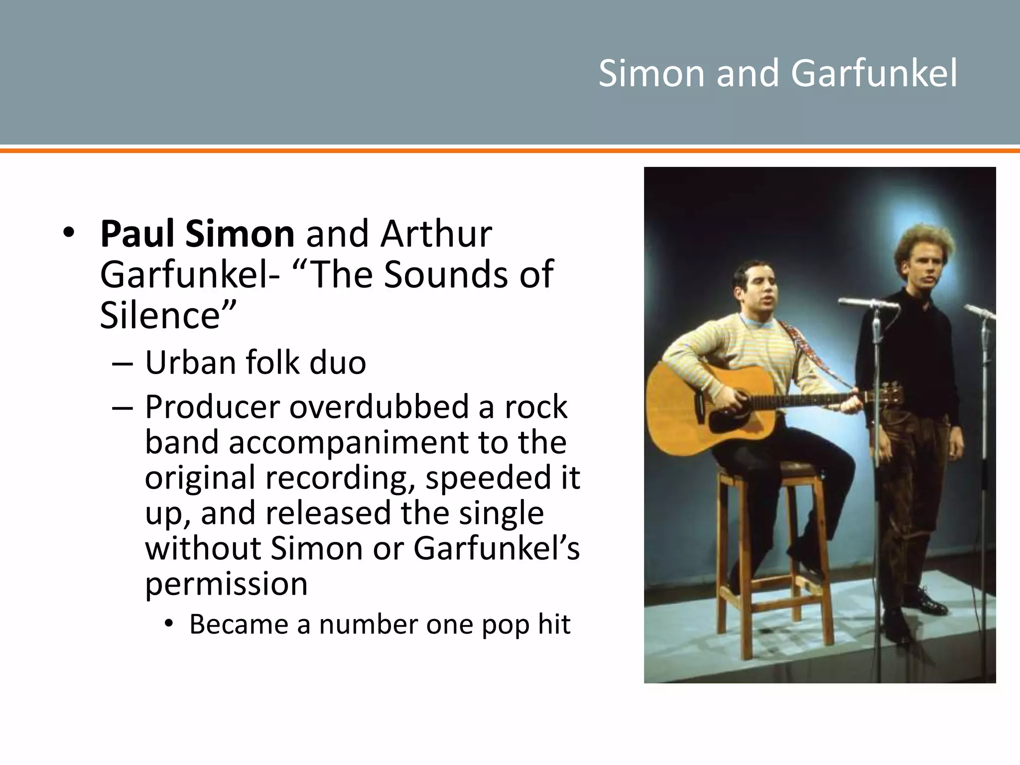 Simon and Garfunkel
• Paul Simon and Arthur
Garfunkel- “The Sounds of
Silence”
– Urban folk duo
– Producer overdubbed a rock
band accompaniment to the
original recording, speeded it
up, and released the single
without Simon or Garfunkel’s
permission
• Became a number one pop hit
 