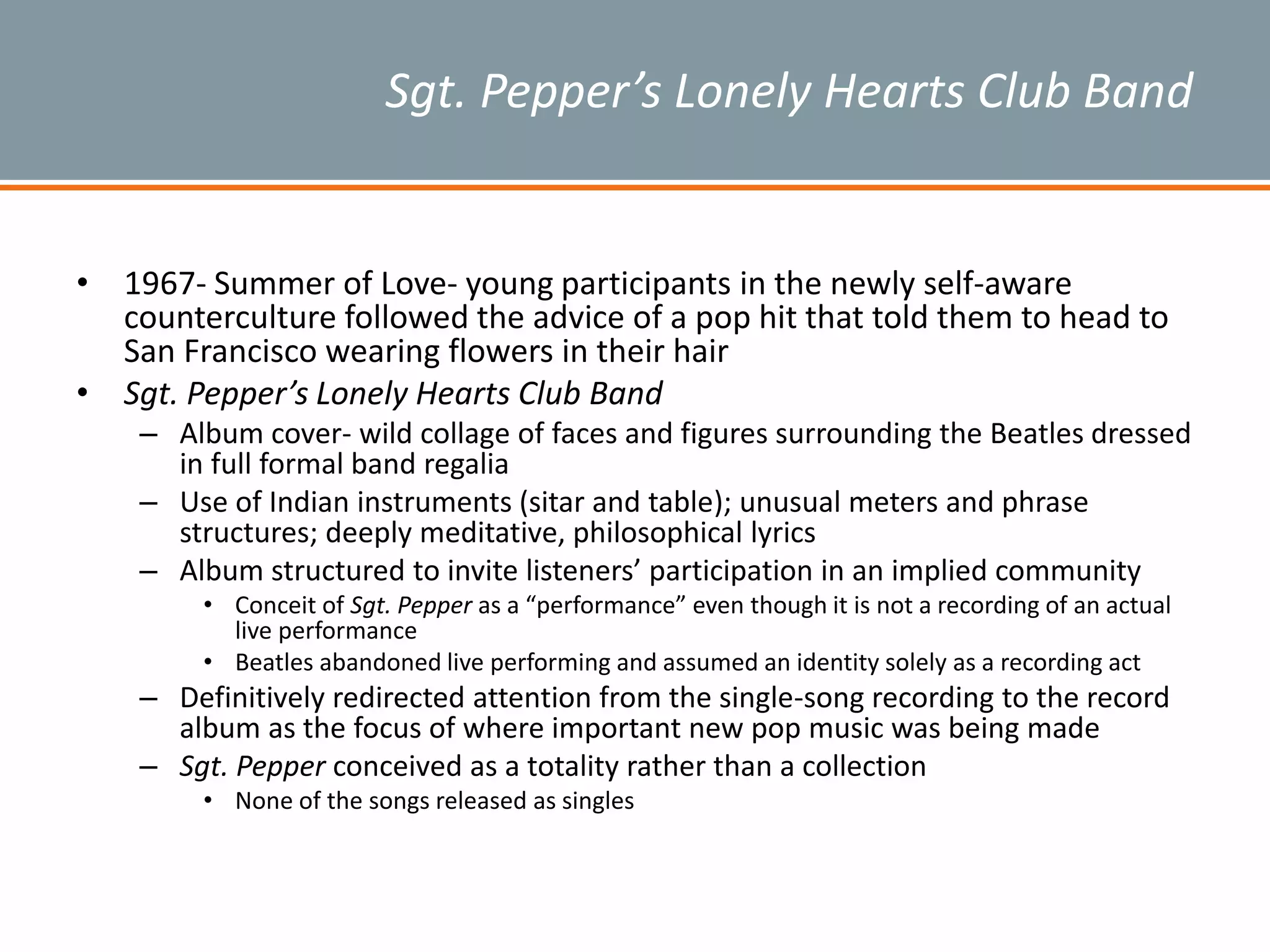 Sgt. Pepper’s Lonely Hearts Club Band
• 1967- Summer of Love- young participants in the newly self-aware
counterculture followed the advice of a pop hit that told them to head to
San Francisco wearing flowers in their hair
• Sgt. Pepper’s Lonely Hearts Club Band
– Album cover- wild collage of faces and figures surrounding the Beatles dressed
in full formal band regalia
– Use of Indian instruments (sitar and table); unusual meters and phrase
structures; deeply meditative, philosophical lyrics
– Album structured to invite listeners’ participation in an implied community
• Conceit of Sgt. Pepper as a “performance” even though it is not a recording of an actual
live performance
• Beatles abandoned live performing and assumed an identity solely as a recording act
– Definitively redirected attention from the single-song recording to the record
album as the focus of where important new pop music was being made
– Sgt. Pepper conceived as a totality rather than a collection
• None of the songs released as singles
 