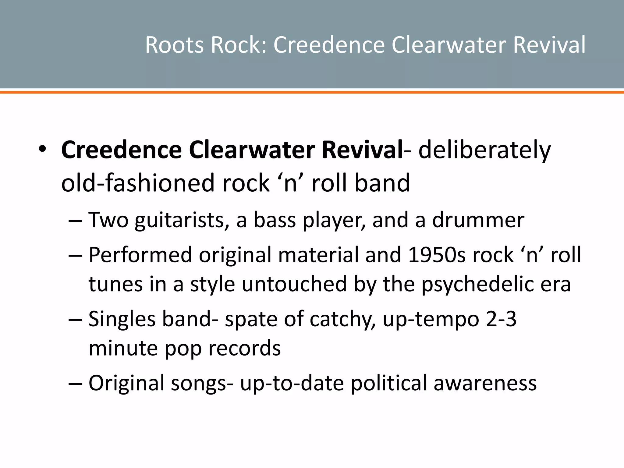 Roots Rock: Creedence Clearwater Revival
• Creedence Clearwater Revival- deliberately
old-fashioned rock ‘n’ roll band
– Two guitarists, a bass player, and a drummer
– Performed original material and 1950s rock ‘n’ roll
tunes in a style untouched by the psychedelic era
– Singles band- spate of catchy, up-tempo 2-3
minute pop records
– Original songs- up-to-date political awareness
 