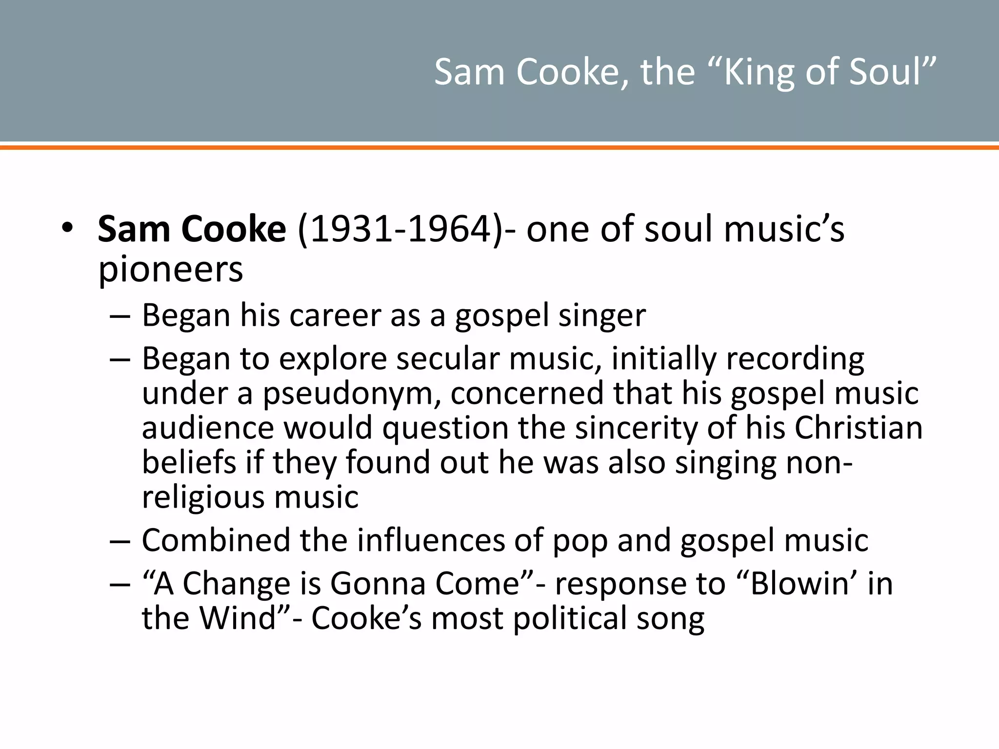 Sam Cooke, the “King of Soul”
• Sam Cooke (1931-1964)- one of soul music’s
pioneers
– Began his career as a gospel singer
– Began to explore secular music, initially recording
under a pseudonym, concerned that his gospel music
audience would question the sincerity of his Christian
beliefs if they found out he was also singing non-
religious music
– Combined the influences of pop and gospel music
– “A Change is Gonna Come”- response to “Blowin’ in
the Wind”- Cooke’s most political song
 