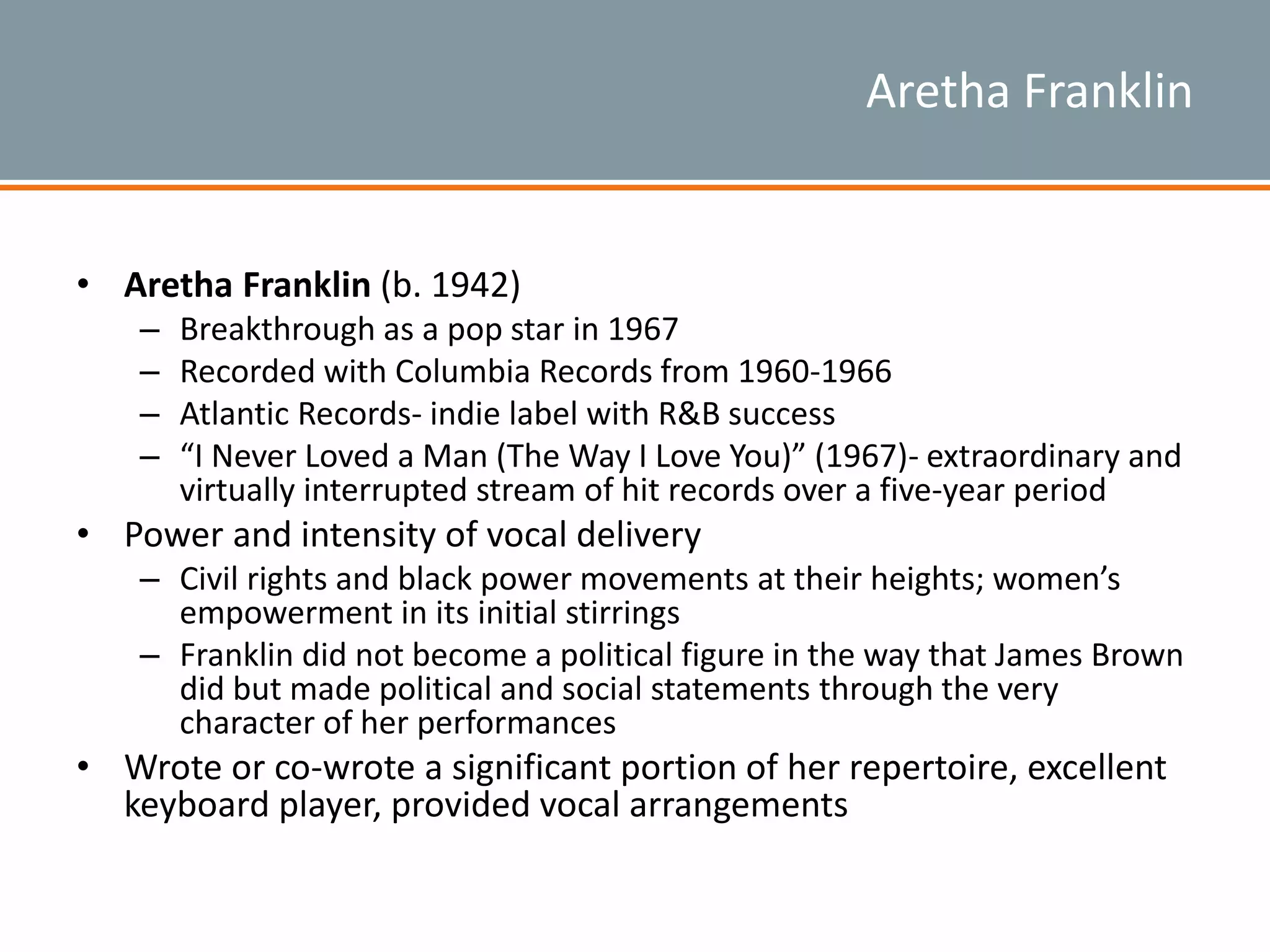 Aretha Franklin
• Aretha Franklin (b. 1942)
– Breakthrough as a pop star in 1967
– Recorded with Columbia Records from 1960-1966
– Atlantic Records- indie label with R&B success
– “I Never Loved a Man (The Way I Love You)” (1967)- extraordinary and
virtually interrupted stream of hit records over a five-year period
• Power and intensity of vocal delivery
– Civil rights and black power movements at their heights; women’s
empowerment in its initial stirrings
– Franklin did not become a political figure in the way that James Brown
did but made political and social statements through the very
character of her performances
• Wrote or co-wrote a significant portion of her repertoire, excellent
keyboard player, provided vocal arrangements
 