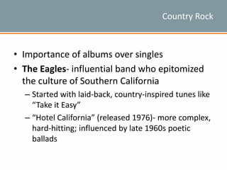 Country Rock
• Importance of albums over singles
• The Eagles- influential band who epitomized
the culture of Southern California
– Started with laid-back, country-inspired tunes like
“Take it Easy”
– “Hotel California” (released 1976)- more complex,
hard-hitting; influenced by late 1960s poetic
ballads
 