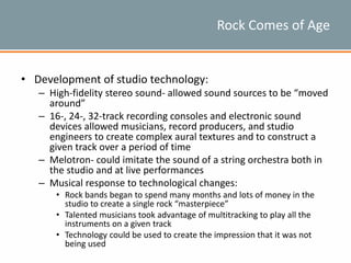 Rock Comes of Age
• Development of studio technology:
– High-fidelity stereo sound- allowed sound sources to be “moved
around”
– 16-, 24-, 32-track recording consoles and electronic sound
devices allowed musicians, record producers, and studio
engineers to create complex aural textures and to construct a
given track over a period of time
– Melotron- could imitate the sound of a string orchestra both in
the studio and at live performances
– Musical response to technological changes:
• Rock bands began to spend many months and lots of money in the
studio to create a single rock “masterpiece”
• Talented musicians took advantage of multitracking to play all the
instruments on a given track
• Technology could be used to create the impression that it was not
being used
 