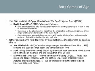 Rock Comes of Age
• The Rise and Fall of Ziggy Stardust and the Spiders from Mars (1972)
– David Bowie (1947-2016)- “glam rock” pioneer
• Rock albums centered on a fictitious character whose identity is analogous to that of one
or musicians in the band
• Coherence of the album derives more from the imaginative and magnetic persona of the
singer and his character than from the music itself
• Concert tour was a theatrical tour de force, with special lighting effects and spectacular
costumes that set the standard for later rock acts
• Other rock albums held together by an emotional, philosophical, or political
theme
– Joni Mitchell (b. 1943)- Canadian singer-songwriter whose album Blue (1971)
consists of a cycle of songs about the complexities of love
– Dark Side of the Moon (1973)- album by the British rock band Pink Floyd, based
on the theme of madness and the things that drive us to it
– Marvin Gaye (1939-1984)- theme album What’s Going On (1971) fused soul
music and gospel influence with the political impetus of progressive rock
– Pictures at an Exhibition (1971)- live album recorded by the art rock band
Emerson, Lake, and Palmer
 