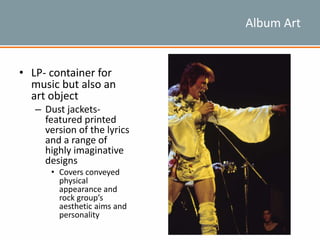 Album Art
• LP- container for
music but also an
art object
– Dust jackets-
featured printed
version of the lyrics
and a range of
highly imaginative
designs
• Covers conveyed
physical
appearance and
rock group’s
aesthetic aims and
personality
 