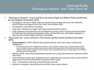 Listening Guide:
“Stairway to Heaven” and “Oye Como Va”
• “Stairway to Heaven,” music and lyrics by Jimmy Page and Robert Plant; performed
by Led Zeppelin (recorded 1971)
– Led Zeppelin- formed in 1968, made up of guitarist Jimmy Page, drummer John Bonham,
electric bassist and organist John Paul Jones, tenor Robert Plant
– Led Zeppelin’s most famous recording
– Song never released as a single- had to be purchased with the album
– Song juxtaposes two dimensions of Led Zeppelin’s persona: bone-crushing rock band, known
for inspiring riots and dismantling hotel rooms, and the folk music aficionados steeped in a
reverence for ancient English and Celtic mythology
• “Oye Como Va,” music and lyrics Tito Puente; performed by Santana (recorded
1971)
– Carlos Santana (b. 1947)- Mexican born guitarist whose rock music shows multicultural
engagement
• Influenced by the music of Mexican Americans such as Ritchie Valens; jazz, including experimental
music of John Coltrane and Miles Davis; salsa, a New York-based style of Latin dance music strongly
rooted in Afro-Cuban traditions; San Francisco rock, including artists such as Janis Joplin, Jimi Hendrix,
and Sly and the Family Stone
– Abraxas (1970)- album that established the band and a strong Latin American substream within
rock music
– Instrumentation- guitar, bass, keyboard, drums, rock band plus Latin percussion, Hammond B-3
organ (one of the most characteristic sounds of 1970s rocks)
– “mix”- tonal quality, balancing, and positioning of sounds
– Rhythmic complexity- electrified version of Afro-Cuban dance rhythm
 