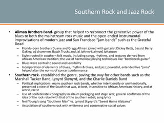 Southern Rock and Jazz Rock
• Allman Brothers Band- group that helped to reconnect the generative power of the
blues to both the mainstream rock music and the open-ended instrumental
improvisations of modern jazz and San Francisco “jam bands” such as the Grateful
Dead
– Florida-born brothers Duane and Gregg Allman joined with guitarist Dickey Betts, bassist Berry
Oakley, ad drummers Butch Trucks and Jai Johnny (Jaimoe) Johanson
– Style: rooted in southern folk music, including songs, rhythms, and textures derived from
African American tradition; the use of harmonica; playing techniques like “bottleneck guitar”
– Blues were central to sound and sensibility
– Incorporation of elements of blues, rhythm & blues, and jazz; powerful, extended live “jams”
helped alter the norms of concert performance
• Southern rock- established the genre, paving the way for other bands such as the
Marshall Tucker Band, Lynyrd Skynyrd, and the Charlie Daniels Band
– Political implications- many southern rock bands, whether intentionally or unintentionally,
presented a view of the South that was, at best, insensitive to African American history, and at
worst, racist
– Use of Confederate iconography in album packaging and stage sets; general conflation of the
idea of the rock rebel with that of the southern rebel; song lyrics
– Neil Young’s song “Southern Man” vs. Lynyrd Skynyrd’s “Sweet Home Alabama”
– Association of southern rock with whiteness and conservative social values
 