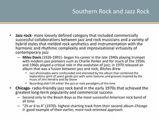 Southern Rock and Jazz Rock
• Jazz rock- more loosely defined category that included commercially
successful collaborations between jazz and rock musicians and a variety of
hybrid styles that melded rock aesthetics and instrumentation with the
harmonic and rhythmic complexity and improvisational virtuosity of
contemporary jazz
– Miles Davis (1926-1991)- began his career in the late 1940s playing trumpet
with modern jazz pioneers such as Charlie Parker and for much of the 1950s
and 1960s played a critical role in the evolution of jazz; in 1970 released an
album that was a fusion between jazz and rock, Bitches Brew
• Jazz aficionados were confounded and alienated by the album that combined the
exploratory spirit of avant-garde jazz with sonic textures and grooves inspired by the
music of Jimi Hendrix and Sly Stone
• Recording didn’t fit either the jazz or rock paradigms of the time
• Chicago- radio-friendly jazz rock band in the early 1970s that achieved the
greatest long-term popularity and commercial success
– Second only to the Beach Boys as the most successful American rock band of
all time
– “25 or 6 to 4” (1970)- highest charting track from their second album Chicago
II- good example of their earlier, more rock-oriented approach
 