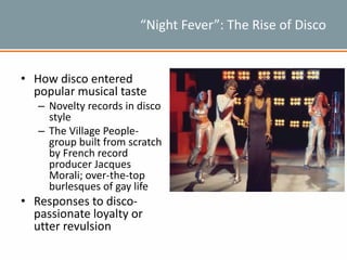 “Night Fever”: The Rise of Disco
• How disco entered
popular musical taste
– Novelty records in disco
style
– The Village People-
group built from scratch
by French record
producer Jacques
Morali; over-the-top
burlesques of gay life
• Responses to disco-
passionate loyalty or
utter revulsion
 