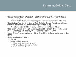 Listening Guide: Disco
• “Love’s Theme,” Barry White (1944-2004) and the Love Unlimited Orchestra;
– Precursor to disco
– Instrumental hit, departure from electric guitar-oriented instrumental hits of the time
• “Love to Love You Baby,” written by Pete Bellotte, Giorgo Moroder, and Donna
Summer; performed by Donna Summer (recorded 1975)
– Donna Summer (1948-2012)- recording artist known as the “Queen of Disco”
• “Bad Girls,” written by Joseph Esposito, Edward Hokenson, Bruce Sudano, and
Donna Summer; performed by Donna Summer (recorded 1979)
• “Good Times,” written by Bernard Edwards and Nile Rodgers; performed by Chic
(1979)
• Similarities in these records
– The beat
– Steady, medium-fast tempo
– Straightforward, repetitive song forms
– Straigh-forward subject matter and lyrics
– Limited harmonic vocabulary
 