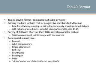 Top 40 Format
• Top 40 playlist format- dominated AM radio airwaves
• Primary medium for hard rock or progressive rock bands- FM format
– Free-form FM programming- restricted to community or college-based stations
– AOR (album-oriented rock)- aimed at young white males aged 13-25
• Survey of Billboard charts of the 1970s- reveals a complex picture
– Traditions continued to intermingle with one another
• Commercial mainstream:
– Pop rock
– Adult contemporary
– Singer-songwriters
– Soft soul
– Country pop
– Bubblegum
– Disco
– “oldies” radio- hits of the 1950s and early 1960s
 