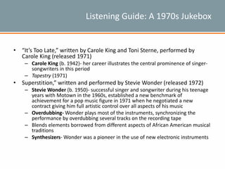 Listening Guide: A 1970s Jukebox
• “It’s Too Late,” written by Carole King and Toni Sterne, performed by
Carole King (released 1971)
– Carole King (b. 1942)- her career illustrates the central prominence of singer-
songwriters in this period
– Tapestry (1971)
• Superstition,” written and performed by Stevie Wonder (released 1972)
– Stevie Wonder (b. 1950)- successful singer and songwriter during his teenage
years with Motown in the 1960s, established a new benchmark of
achievement for a pop music figure in 1971 when he negotiated a new
contract giving him full artistic control over all aspects of his music
– Overdubbing- Wonder plays most of the instruments, synchronizing the
performance by overdubbing several tracks on the recording tape
– Blends elements borrowed from different aspects of African American musical
traditions
– Synthesizers- Wonder was a pioneer in the use of new electronic instruments
 