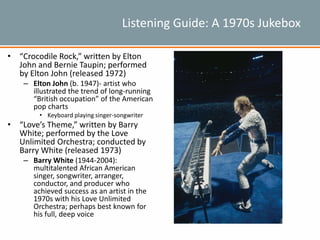 Listening Guide: A 1970s Jukebox
• “Crocodile Rock,” written by Elton
John and Bernie Taupin; performed
by Elton John (released 1972)
– Elton John (b. 1947)- artist who
illustrated the trend of long-running
“British occupation” of the American
pop charts
• Keyboard playing singer-songwriter
• “Love’s Theme,” written by Barry
White; performed by the Love
Unlimited Orchestra; conducted by
Barry White (released 1973)
– Barry White (1944-2004):
multitalented African American
singer, songwriter, arranger,
conductor, and producer who
achieved success as an artist in the
1970s with his Love Unlimited
Orchestra; perhaps best known for
his full, deep voice
 
