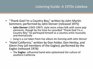 Listening Guide: A 1970s Jukebox
• “Thank God I’m a Country Boy,” written by John Martin
Sommers; performed by John Denver (released 1975)
– John Denver (1943-1997)- style more urban folk with some pop
elements, though by the time he recorded “Thank God I’m a
Country Boy” he portrayed himself as a country artist musically
and thematically
– Song is a cut taken from live album An Evening with John Denver
• “Hotel California,” written by Don Felder, Don Henley, and
Glenn Frey (all members of the Eagles); performed by the
Eagles (released 1976)
– The Eagles- influential band who epitomized the culture of
southern California
 