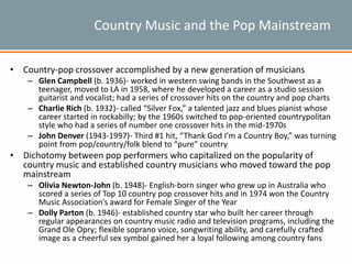 Country Music and the Pop Mainstream
• Country-pop crossover accomplished by a new generation of musicians
– Glen Campbell (b. 1936)- worked in western swing bands in the Southwest as a
teenager, moved to LA in 1958, where he developed a career as a studio session
guitarist and vocalist; had a series of crossover hits on the country and pop charts
– Charlie Rich (b. 1932)- called “Silver Fox,” a talented jazz and blues pianist whose
career started in rockabilly; by the 1960s switched to pop-oriented countrypolitan
style who had a series of number one crossover hits in the mid-1970s
– John Denver (1943-1997)- Third #1 hit, “Thank God I’m a Country Boy,” was turning
point from pop/country/folk blend to “pure” country
• Dichotomy between pop performers who capitalized on the popularity of
country music and established country musicians who moved toward the pop
mainstream
– Olivia Newton-John (b. 1948)- English-born singer who grew up in Australia who
scored a series of Top 10 country pop crossover hits and in 1974 won the Country
Music Association’s award for Female Singer of the Year
– Dolly Parton (b. 1946)- established country star who built her career through
regular appearances on country music radio and television programs, including the
Grand Ole Opry; flexible soprano voice, songwriting ability, and carefully crafted
image as a cheerful sex symbol gained her a loyal following among country fans
 