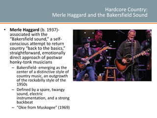 Hardcore Country:
Merle Haggard and the Bakersfield Sound
• Merle Haggard (b. 1937)-
associated with the
“Bakersfield sound,” a self-
conscious attempt to return
country “back to the basics,”
straightforward, emotionally
direct approach of postwar
honky-tonk musicians
– Bakersfield- emerging as the
center of a distinctive style of
country music, an outgrowth
of the rockabilly style of the
1950s
– Defined by a spare, twangy
sound, electric
instrumentation, and a strong
backbeat
– “Okie from Muskogee” (1969)
 