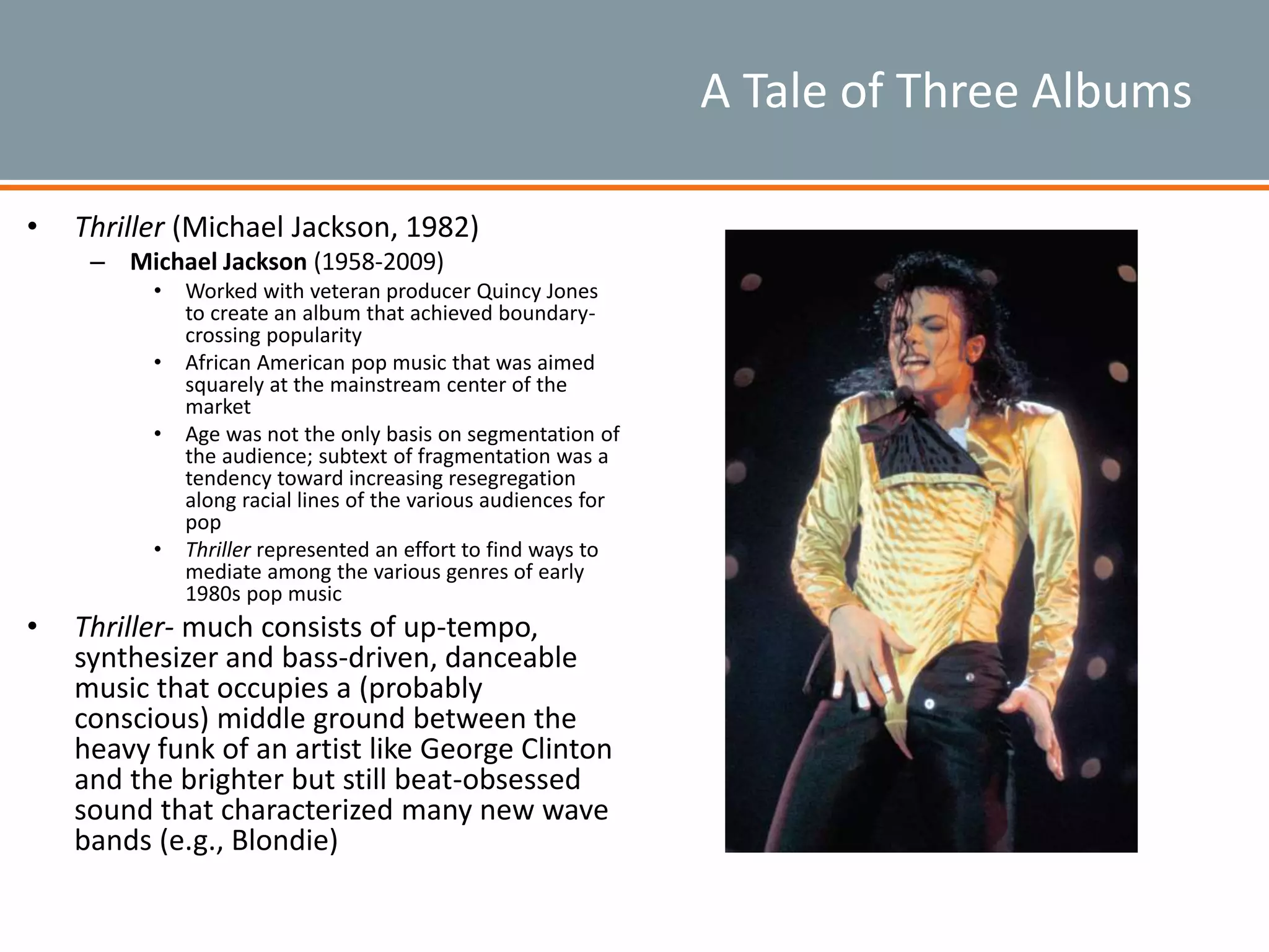 A Tale of Three Albums
• Thriller (Michael Jackson, 1982)
– Michael Jackson (1958-2009)
• Worked with veteran producer Quincy Jones
to create an album that achieved boundary-
crossing popularity
• African American pop music that was aimed
squarely at the mainstream center of the
market
• Age was not the only basis on segmentation of
the audience; subtext of fragmentation was a
tendency toward increasing resegregation
along racial lines of the various audiences for
pop
• Thriller represented an effort to find ways to
mediate among the various genres of early
1980s pop music
• Thriller- much consists of up-tempo,
synthesizer and bass-driven, danceable
music that occupies a (probably
conscious) middle ground between the
heavy funk of an artist like George Clinton
and the brighter but still beat-obsessed
sound that characterized many new wave
bands (e.g., Blondie)
 