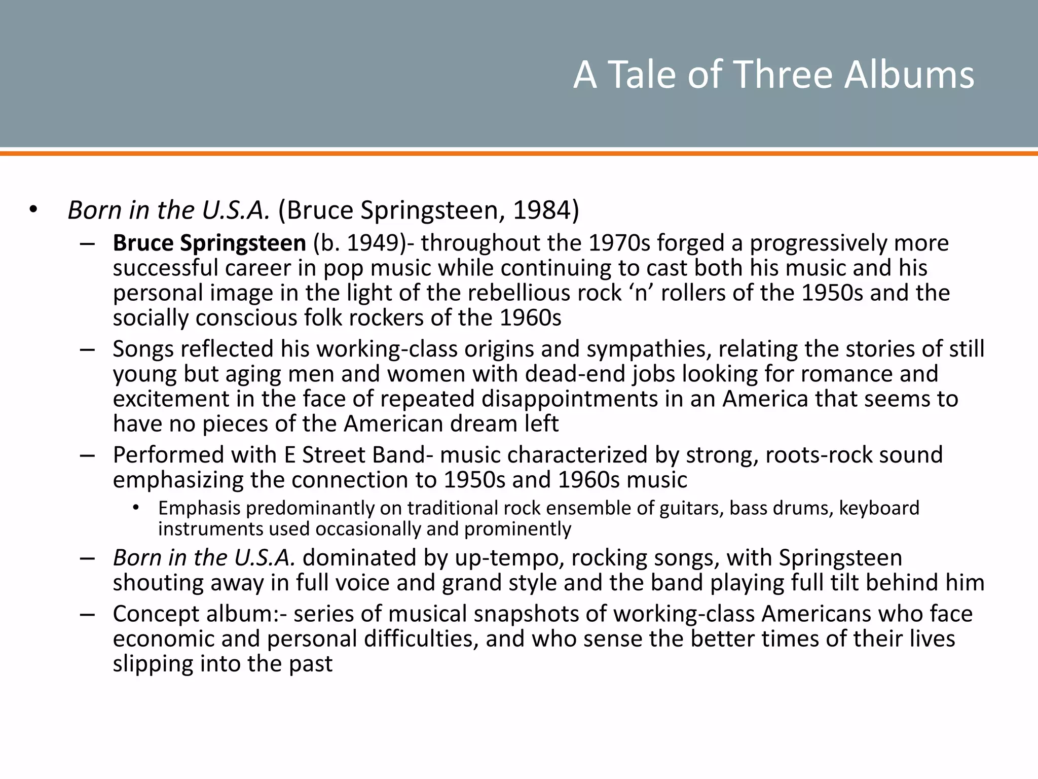 A Tale of Three Albums
• Born in the U.S.A. (Bruce Springsteen, 1984)
– Bruce Springsteen (b. 1949)- throughout the 1970s forged a progressively more
successful career in pop music while continuing to cast both his music and his
personal image in the light of the rebellious rock ‘n’ rollers of the 1950s and the
socially conscious folk rockers of the 1960s
– Songs reflected his working-class origins and sympathies, relating the stories of still
young but aging men and women with dead-end jobs looking for romance and
excitement in the face of repeated disappointments in an America that seems to
have no pieces of the American dream left
– Performed with E Street Band- music characterized by strong, roots-rock sound
emphasizing the connection to 1950s and 1960s music
• Emphasis predominantly on traditional rock ensemble of guitars, bass drums, keyboard
instruments used occasionally and prominently
– Born in the U.S.A. dominated by up-tempo, rocking songs, with Springsteen
shouting away in full voice and grand style and the band playing full tilt behind him
– Concept album:- series of musical snapshots of working-class Americans who face
economic and personal difficulties, and who sense the better times of their lives
slipping into the past
 