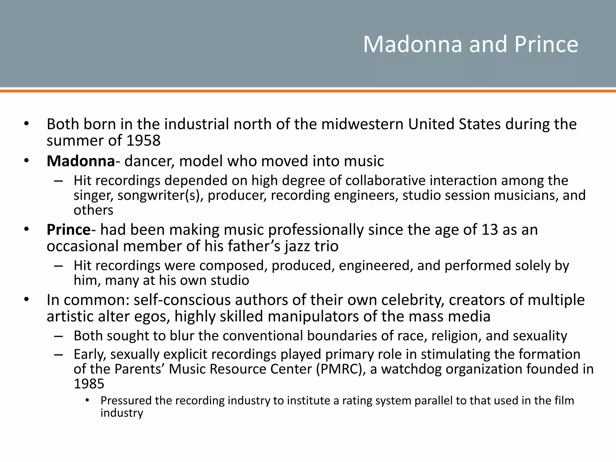 Madonna and Prince
• Both born in the industrial north of the midwestern United States during the
summer of 1958
• Madonna- dancer, model who moved into music
– Hit recordings depended on high degree of collaborative interaction among the
singer, songwriter(s), producer, recording engineers, studio session musicians, and
others
• Prince- had been making music professionally since the age of 13 as an
occasional member of his father’s jazz trio
– Hit recordings were composed, produced, engineered, and performed solely by
him, many at his own studio
• In common: self-conscious authors of their own celebrity, creators of multiple
artistic alter egos, highly skilled manipulators of the mass media
– Both sought to blur the conventional boundaries of race, religion, and sexuality
– Early, sexually explicit recordings played primary role in stimulating the formation
of the Parents’ Music Resource Center (PMRC), a watchdog organization founded in
1985
• Pressured the recording industry to institute a rating system parallel to that used in the film
industry
 