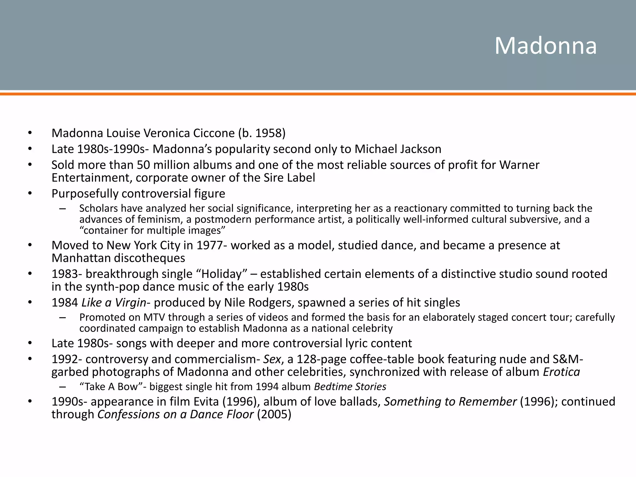 Madonna
• Madonna Louise Veronica Ciccone (b. 1958)
• Late 1980s-1990s- Madonna’s popularity second only to Michael Jackson
• Sold more than 50 million albums and one of the most reliable sources of profit for Warner
Entertainment, corporate owner of the Sire Label
• Purposefully controversial figure
– Scholars have analyzed her social significance, interpreting her as a reactionary committed to turning back the
advances of feminism, a postmodern performance artist, a politically well-informed cultural subversive, and a
“container for multiple images”
• Moved to New York City in 1977- worked as a model, studied dance, and became a presence at
Manhattan discotheques
• 1983- breakthrough single “Holiday” – established certain elements of a distinctive studio sound rooted
in the synth-pop dance music of the early 1980s
• 1984 Like a Virgin- produced by Nile Rodgers, spawned a series of hit singles
– Promoted on MTV through a series of videos and formed the basis for an elaborately staged concert tour; carefully
coordinated campaign to establish Madonna as a national celebrity
• Late 1980s- songs with deeper and more controversial lyric content
• 1992- controversy and commercialism- Sex, a 128-page coffee-table book featuring nude and S&M-
garbed photographs of Madonna and other celebrities, synchronized with release of album Erotica
– “Take A Bow”- biggest single hit from 1994 album Bedtime Stories
• 1990s- appearance in film Evita (1996), album of love ballads, Something to Remember (1996); continued
through Confessions on a Dance Floor (2005)
 