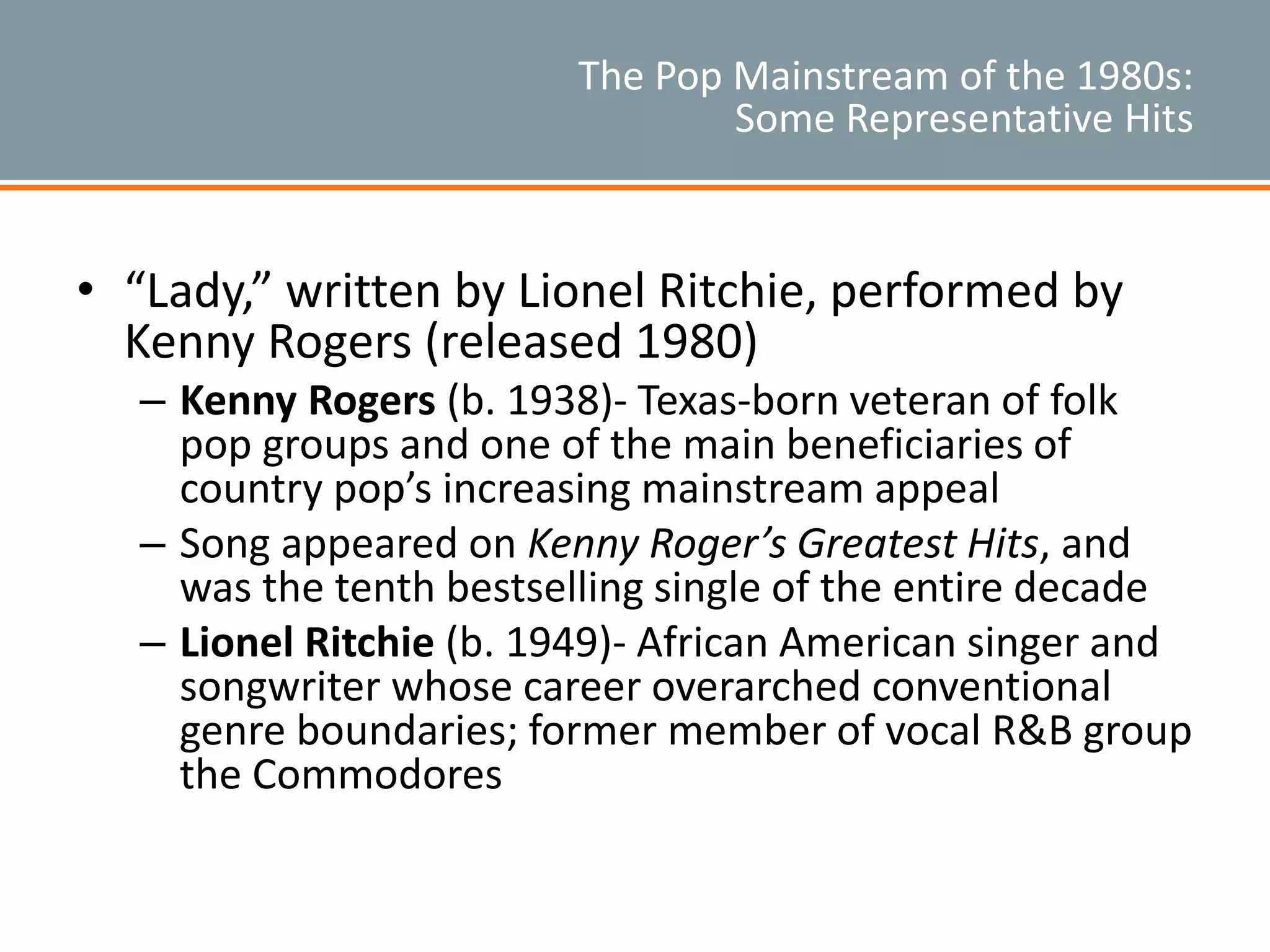 The Pop Mainstream of the 1980s:
Some Representative Hits
• “Lady,” written by Lionel Ritchie, performed by
Kenny Rogers (released 1980)
– Kenny Rogers (b. 1938)- Texas-born veteran of folk
pop groups and one of the main beneficiaries of
country pop’s increasing mainstream appeal
– Song appeared on Kenny Roger’s Greatest Hits, and
was the tenth bestselling single of the entire decade
– Lionel Ritchie (b. 1949)- African American singer and
songwriter whose career overarched conventional
genre boundaries; former member of vocal R&B group
the Commodores
 